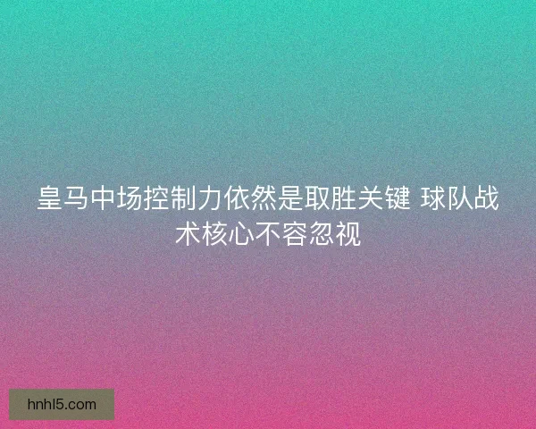 皇马中场控制力依然是取胜关键 球队战术核心不容忽视