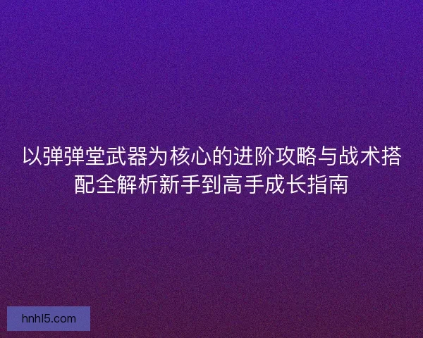 以弹弹堂武器为核心的进阶攻略与战术搭配全解析新手到高手成长指南