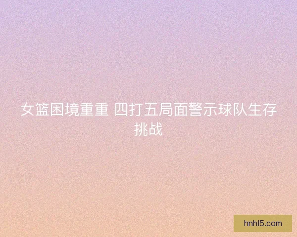 女篮困境重重 四打五局面警示球队生存挑战