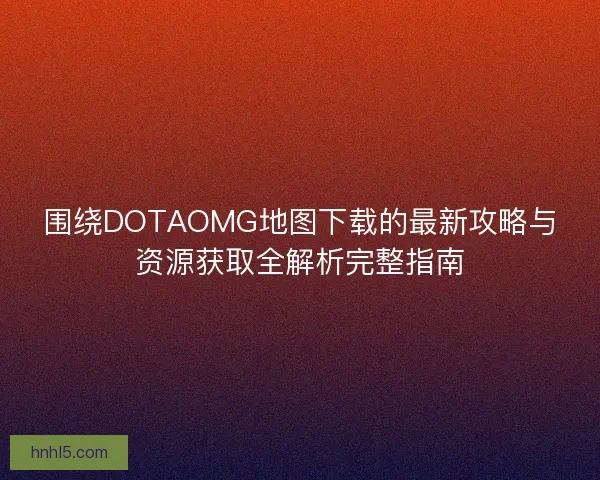 围绕DOTAOMG地图下载的最新攻略与资源获取全解析完整指南