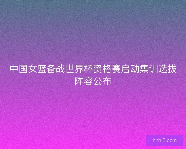 中国女篮备战世界杯资格赛启动集训选拔阵容公布